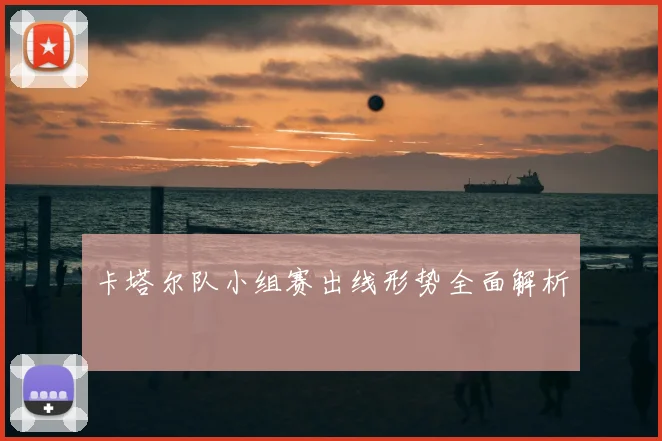 卡塔尔队小组赛出线形势全面解析