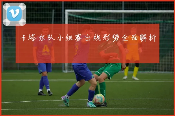 卡塔尔队小组赛出线形势全面解析
