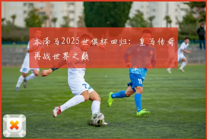 本泽马2025世俱杯回归：皇马传奇再战世界之巅