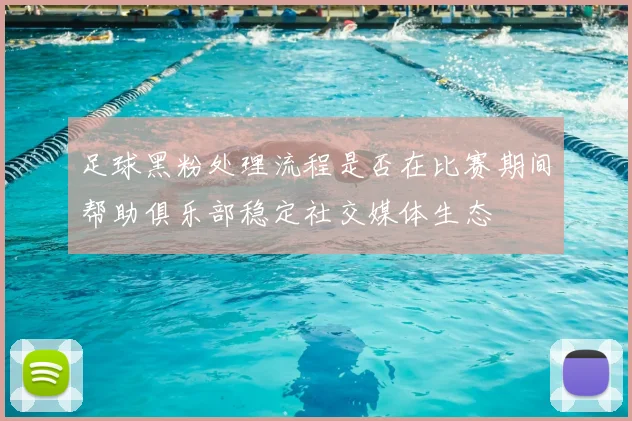 足球黑粉处理流程是否在比赛期间帮助俱乐部稳定社交媒体生态